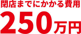 閉店までにかかる費用250万円