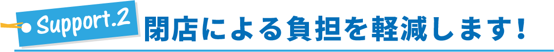 サポート2・閉店による負担を軽減します！