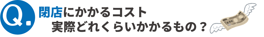 Q.閉店にかかるコスト、実際どれくらいかかるもの？