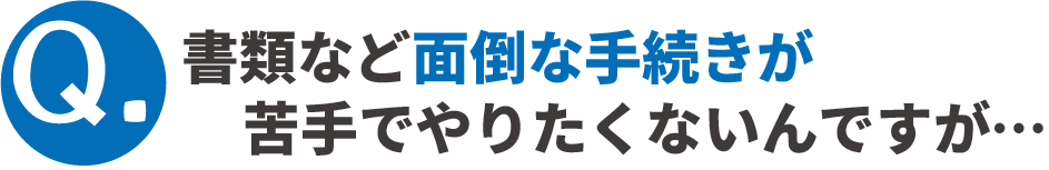 Q.書類など面倒な手続きが苦手でやりたくないんですが…