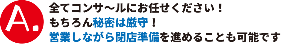 A.全てコンサールにお任せください！もちろん秘密は厳守！営業しながら閉店準備を進めることも可能です