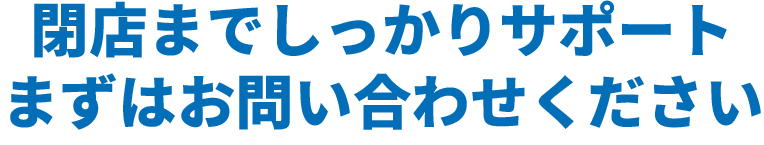 閉店までしっかりサポートいたします。まずはお問い合わせください