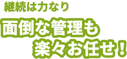 継続は力なり　面倒な管理も楽々お任せ！